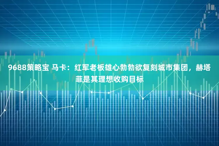 9688策略宝 马卡：红军老板雄心勃勃欲复刻城市集团，赫塔菲是其理想收购目标