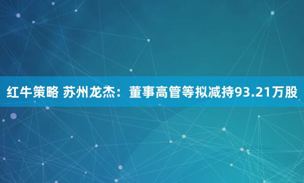 红牛策略 苏州龙杰：董事高管等拟减持93.21万股