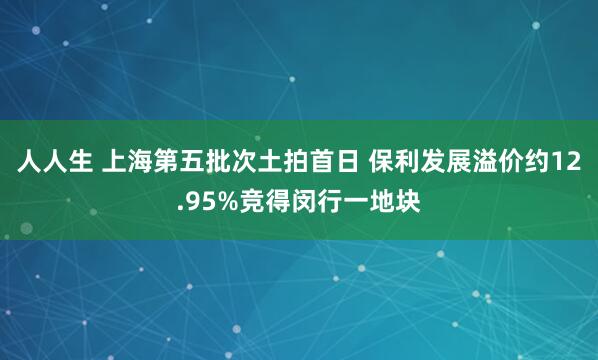 人人生 上海第五批次土拍首日 保利发展溢价约12.95%竞得闵行一地块