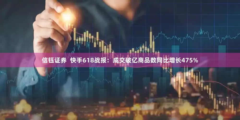 信钰证券  快手618战报：成交破亿商品数同比增长475%