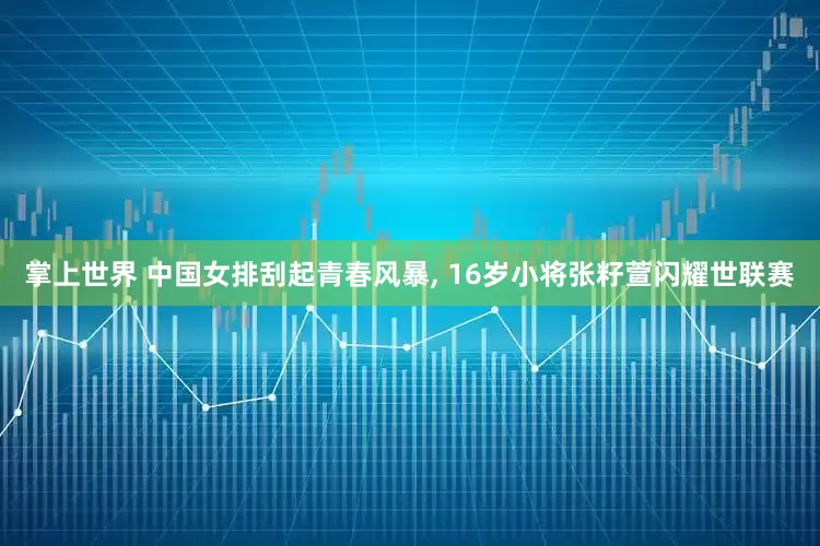 掌上世界 中国女排刮起青春风暴, 16岁小将张籽萱闪耀世联赛