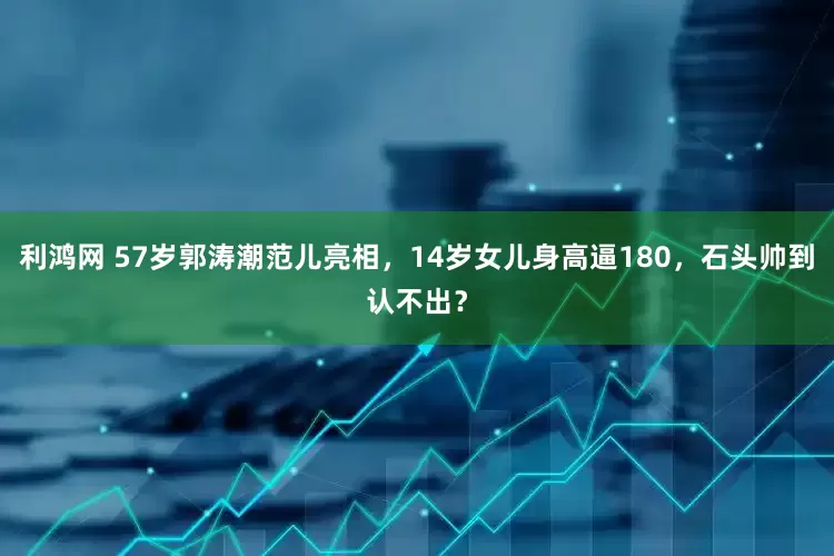 利鸿网 57岁郭涛潮范儿亮相，14岁女儿身高逼180，石头帅到认不出？