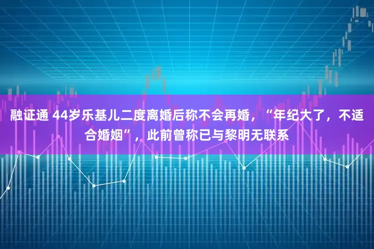 融证通 44岁乐基儿二度离婚后称不会再婚，“年纪大了，不适合婚姻”，此前曾称已与黎明无联系