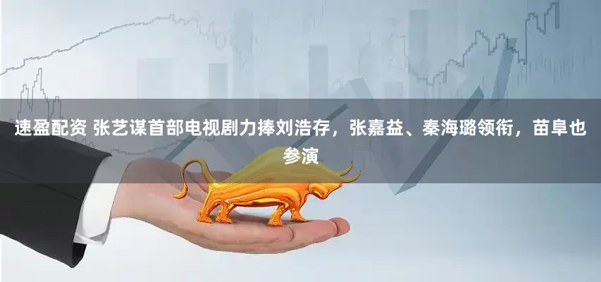 速盈配资 张艺谋首部电视剧力捧刘浩存，张嘉益、秦海璐领衔，苗阜也参演