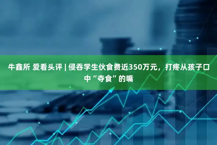 牛鑫所 爱看头评 | 侵吞学生伙食费近350万元，打疼从孩子口中“夺食”的嘴