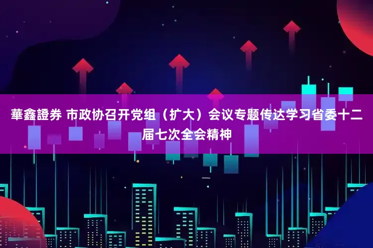 華鑫證券 市政协召开党组（扩大）会议专题传达学习省委十二届七次全会精神