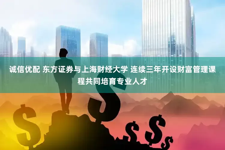 诚信优配 东方证券与上海财经大学 连续三年开设财富管理课程共同培育专业人才