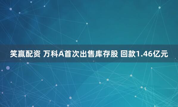 笑赢配资 万科A首次出售库存股 回款1.46亿元