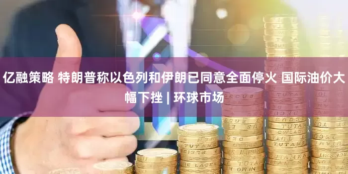 亿融策略 特朗普称以色列和伊朗已同意全面停火 国际油价大幅下挫 | 环球市场