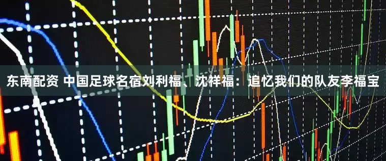 东南配资 中国足球名宿刘利福、沈祥福：追忆我们的队友李福宝