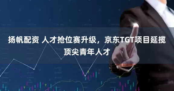 扬帆配资 人才抢位赛升级，京东TGT项目延揽顶尖青年人才