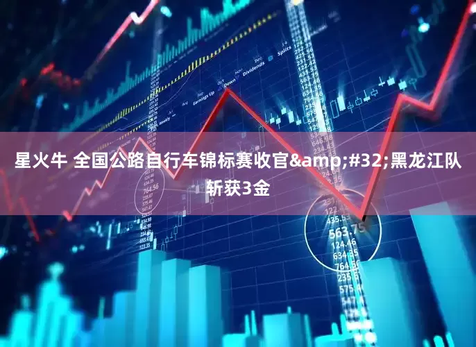 星火牛 全国公路自行车锦标赛收官&#32;黑龙江队斩获3金