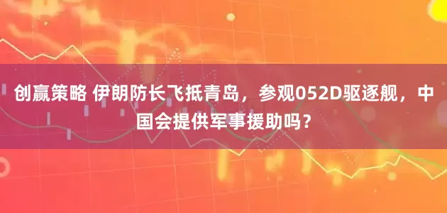 创赢策略 伊朗防长飞抵青岛，参观052D驱逐舰，中国会提供军事援助吗？