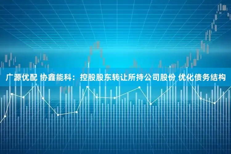 广源优配 协鑫能科：控股股东转让所持公司股份 优化债务结构