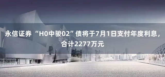 永信证券 “H0中骏02”债将于7月1日支付年度利息，合计2277万元