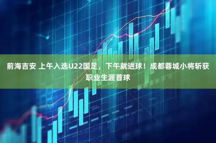 前海吉安 上午入选U22国足，下午就进球！成都蓉城小将斩获职业生涯首球