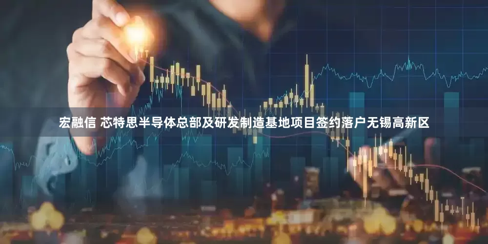 宏融信 芯特思半导体总部及研发制造基地项目签约落户无锡高新区