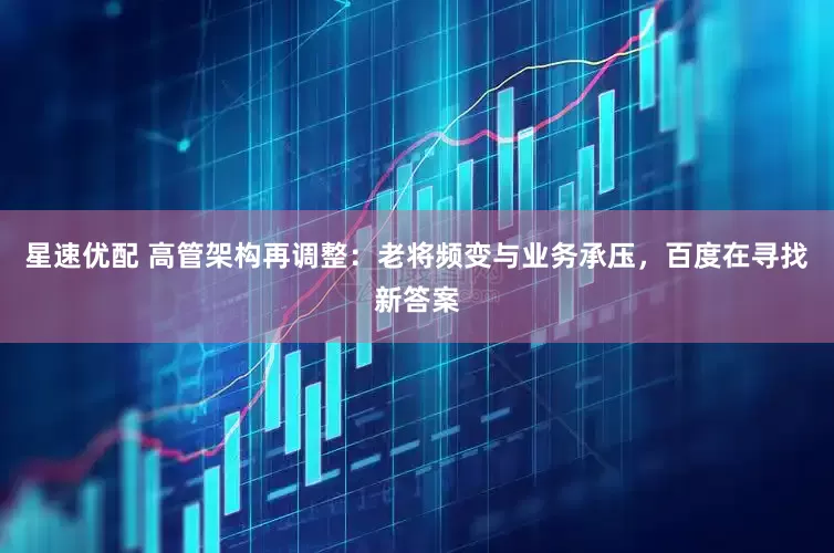 星速优配 高管架构再调整：老将频变与业务承压，百度在寻找新答案