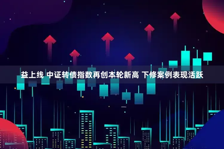 益上线 中证转债指数再创本轮新高 下修案例表现活跃