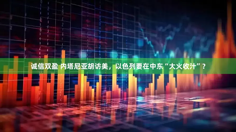 诚信双盈 内塔尼亚胡访美，以色列要在中东“大火收汁”？
