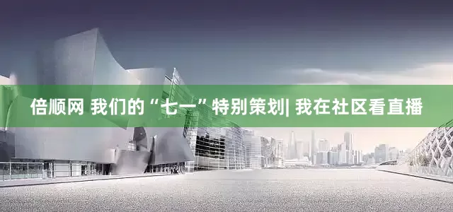 倍顺网 我们的“七一”特别策划| 我在社区看直播