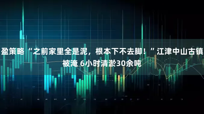 盈策略 “之前家里全是泥，根本下不去脚！”江津中山古镇被淹 6小时清淤30余吨
