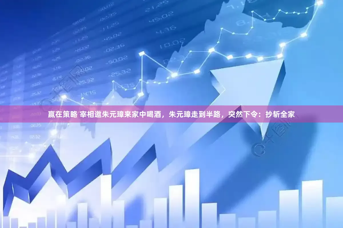 赢在策略 宰相邀朱元璋来家中喝酒，朱元璋走到半路，突然下令：抄斩全家