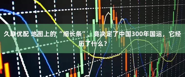 久联优配 地图上的 “细长条”，竟决定了中国300年国运，它经历了什么？