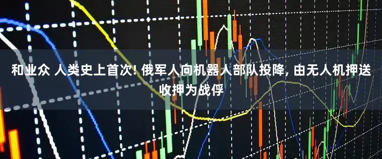 和业众 人类史上首次! 俄军人向机器人部队投降, 由无人机押送收押为战俘