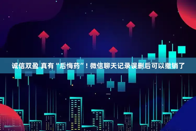 诚信双盈 真有“后悔药”! 微信聊天记录误删后可以撤销了