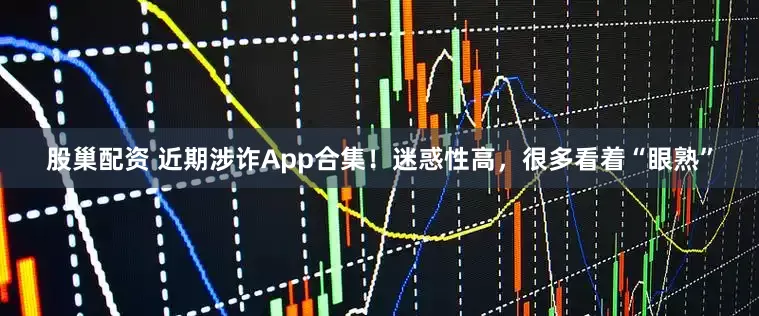 股巢配资 近期涉诈App合集！迷惑性高，很多看着“眼熟”