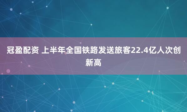 冠盈配资 上半年全国铁路发送旅客22.4亿人次创新高
