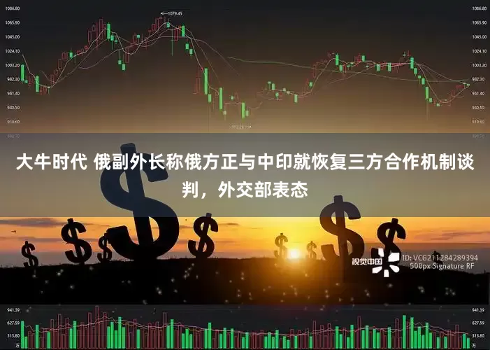 大牛时代 俄副外长称俄方正与中印就恢复三方合作机制谈判，外交部表态