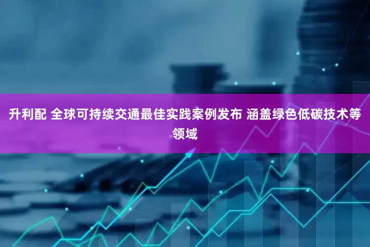 升利配 全球可持续交通最佳实践案例发布 涵盖绿色低碳技术等领域