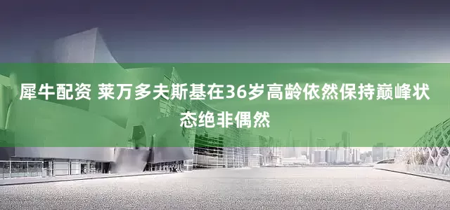 犀牛配资 莱万多夫斯基在36岁高龄依然保持巅峰状态绝非偶然