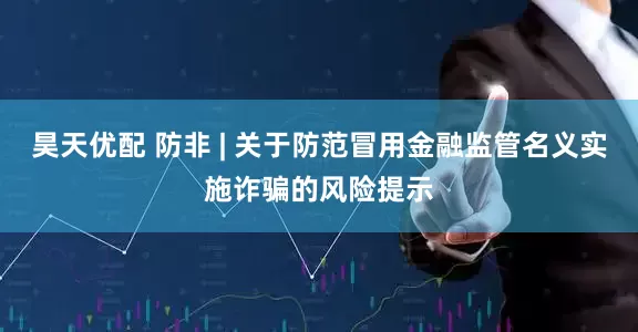 昊天优配 防非 | 关于防范冒用金融监管名义实施诈骗的风险提示