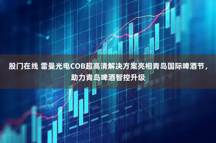 股门在线 雷曼光电COB超高清解决方案亮相青岛国际啤酒节，助力青岛啤酒智控升级