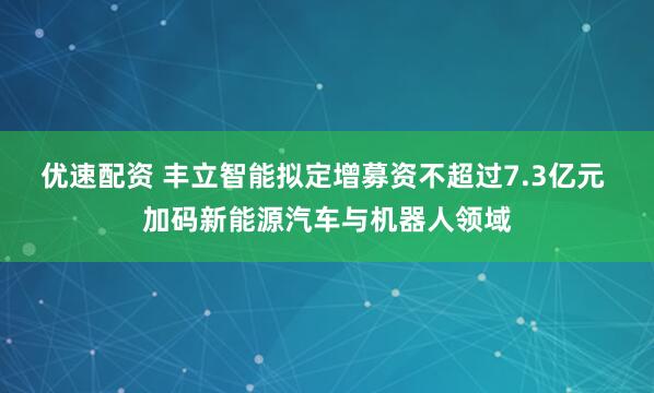 优速配资 丰立智能拟定增募资不超过7.3亿元 加码新能源汽车与机器人领域