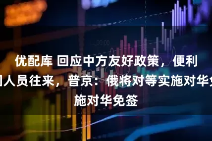 优配库 回应中方友好政策，便利两国人员往来，普京：俄将对等实施对华免签