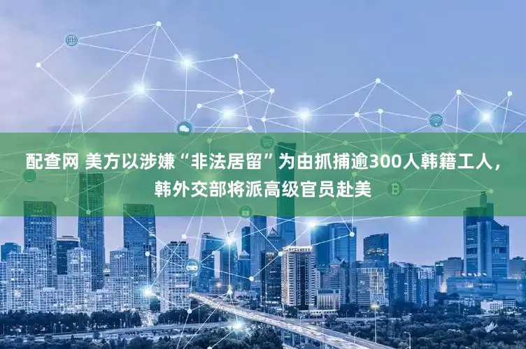 配查网 美方以涉嫌“非法居留”为由抓捕逾300人韩籍工人，韩外交部将派高级官员赴美