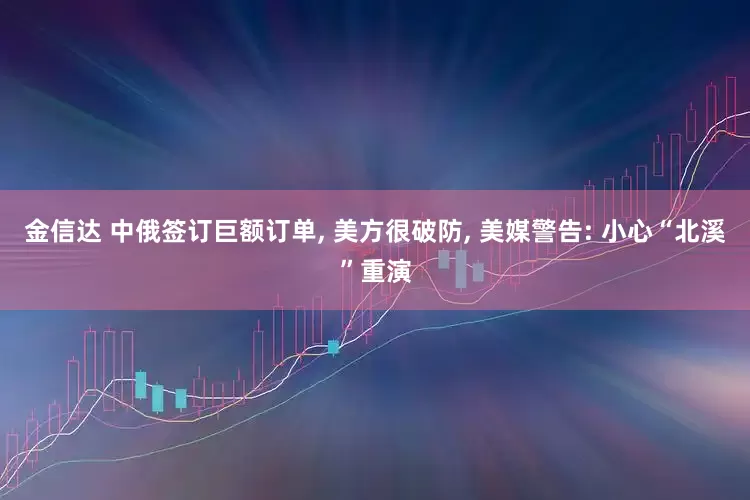 金信达 中俄签订巨额订单, 美方很破防, 美媒警告: 小心“北溪”重演