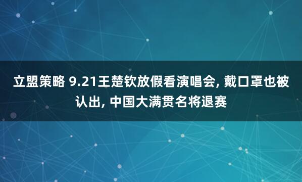 立盟策略 9.21王楚钦放假看演唱会, 戴口罩也被认出, 中国大满贯名将退赛