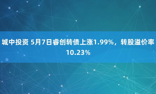 城中投资 5月7日睿创转债上涨1.99%，转股溢价率10.23%