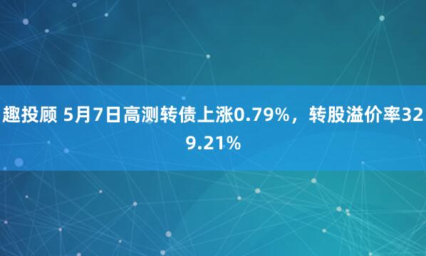 趣投顾 5月7日高测转债上涨0.79%，转股溢价率329.21%