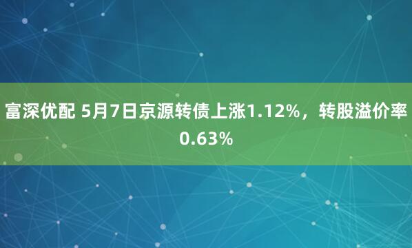 富深优配 5月7日京源转债上涨1.12%，转股溢价率0.63%