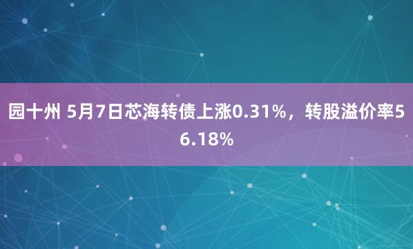 园十州 5月7日芯海转债上涨0.31%，转股溢价率56.18%