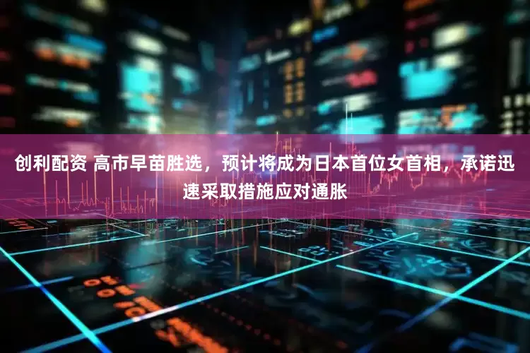创利配资 高市早苗胜选，预计将成为日本首位女首相，承诺迅速采取措施应对通胀
