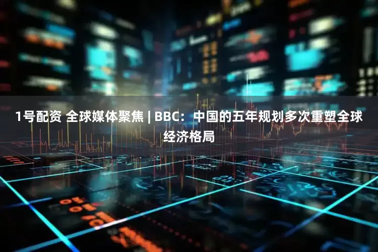 1号配资 全球媒体聚焦 | BBC:中国的五年规划多次重塑全球经济格局