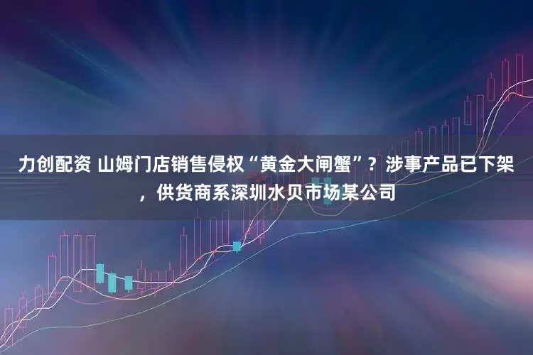 力创配资 山姆门店销售侵权“黄金大闸蟹”?涉事产品已下架,供货商系深圳水贝市场某公司