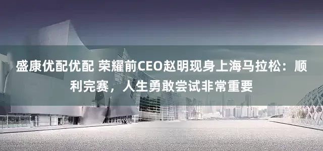 盛康优配优配 荣耀前CEO赵明现身上海马拉松:顺利完赛,人生勇敢尝试非常重要